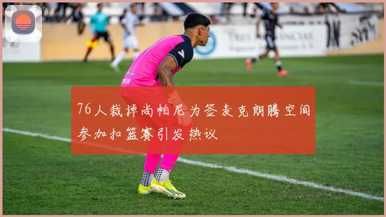 76人裁掉尚帕尼为签麦克朗腾空间参加扣篮赛引发热议