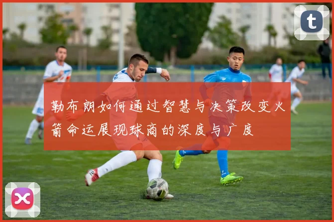 勒布朗如何通过智慧与决策改变火箭命运展现球商的深度与广度