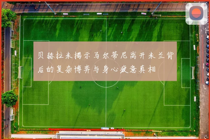 贝赫拉米揭示马尔蒂尼离开米兰背后的复杂博弈与身心疲惫真相