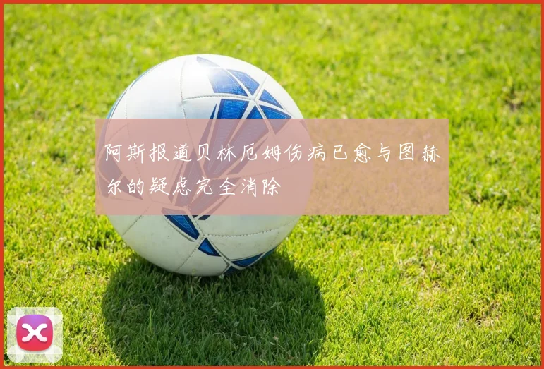 阿斯报道贝林厄姆伤病已愈与图赫尔的疑虑完全消除