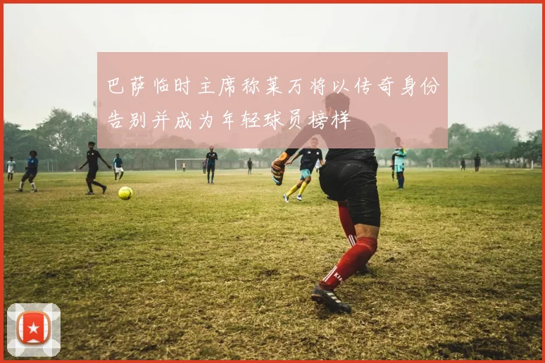 巴萨临时主席称莱万将以传奇身份告别并成为年轻球员榜样