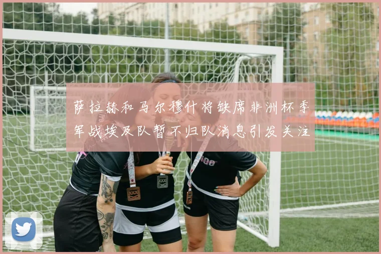 萨拉赫和马尔穆什将缺席非洲杯季军战埃及队暂不归队消息引发关注