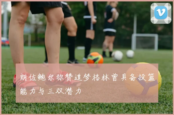 朗佐鲍尔称赞追梦格林曾具备投篮能力与三双潜力